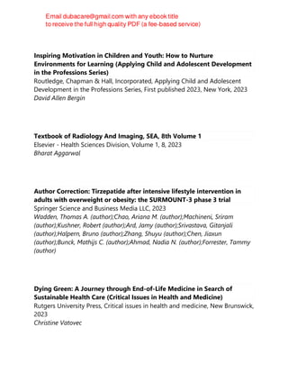 Inspiring Motivation in Children and Youth: How to Nurture
Environments for Learning (Applying Child and Adolescent Development
in the Professions Series)
Routledge, Chapman & Hall, Incorporated, Applying Child and Adolescent
Development in the Professions Series, First published 2023, New York, 2023
David Allen Bergin
Textbook of Radiology And Imaging, SEA, 8th Volume 1
Elsevier - Health Sciences Division, Volume 1, 8, 2023
Bharat Aggarwal
Author Correction: Tirzepatide after intensive lifestyle intervention in
adults with overweight or obesity: the SURMOUNT-3 phase 3 trial
Springer Science and Business Media LLC, 2023
Wadden, Thomas A. (author);Chao, Ariana M. (author);Machineni, Sriram
(author);Kushner, Robert (author);Ard, Jamy (author);Srivastava, Gitanjali
(author);Halpern, Bruno (author);Zhang, Shuyu (author);Chen, Jiaxun
(author);Bunck, Mathijs C. (author);Ahmad, Nadia N. (author);Forrester, Tammy
(author)
Dying Green: A Journey through End-of-Life Medicine in Search of
Sustainable Health Care (Critical Issues in Health and Medicine)
Rutgers University Press, Critical issues in health and medicine, New Brunswick,
2023
Christine Vatovec
 