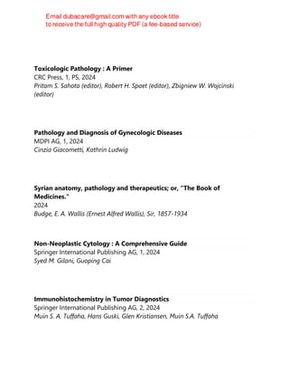 Toxicologic Pathology : A Primer
CRC Press, 1, PS, 2024
Pritam S. Sahota (editor), Robert H. Spaet (editor), Zbigniew W. Wojcinski
(editor)
Pathology and Diagnosis of Gynecologic Diseases
MDPI AG, 1, 2024
Cinzia Giacometti, Kathrin Ludwig
Syrian anatomy, pathology and therapeutics; or, "The Book of
Medicines."
2024
Budge, E. A. Wallis (Ernest Alfred Wallis), Sir, 1857-1934
Non-Neoplastic Cytology : A Comprehensive Guide
Springer International Publishing AG, 1, 2024
Syed M. Gilani, Guoping Cai
Immunohistochemistry in Tumor Diagnostics
Springer International Publishing AG, 2, 2024
Muin S. A. Tuffaha, Hans Guski, Glen Kristiansen, Muin S.A. Tuffaha
 