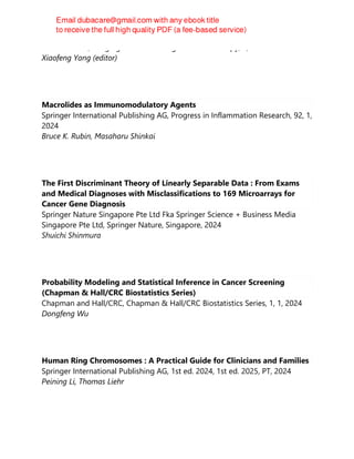 CRC Press Inc, Imaging in Medical Diagnosis and Therapy, 1, 2024
Xiaofeng Yang (editor)
Macrolides as Immunomodulatory Agents
Springer International Publishing AG, Progress in Inflammation Research, 92, 1,
2024
Bruce K. Rubin, Masaharu Shinkai
The First Discriminant Theory of Linearly Separable Data : From Exams
and Medical Diagnoses with Misclassifications to 169 Microarrays for
Cancer Gene Diagnosis
Springer Nature Singapore Pte Ltd Fka Springer Science + Business Media
Singapore Pte Ltd, Springer Nature, Singapore, 2024
Shuichi Shinmura
Probability Modeling and Statistical Inference in Cancer Screening
(Chapman & Hall/CRC Biostatistics Series)
Chapman and Hall/CRC, Chapman & Hall/CRC Biostatistics Series, 1, 1, 2024
Dongfeng Wu
Human Ring Chromosomes : A Practical Guide for Clinicians and Families
Springer International Publishing AG, 1st ed. 2024, 1st ed. 2025, PT, 2024
Peining Li, Thomas Liehr
 