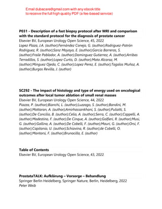 P031 - Description of a fast biopsy protocol after MRI and comparison
with the standard protocol for the diagnosis of prostate cancer
Elsevier BV, European Urology Open Science, 45, 2022
Lopez Plaza, J.A. (author);Fernández Conejo, G. (author);Rodriguez-Patrón
Rodriguez, R. (author);Sanz Mayayo, E. (author);Garcia Barreras, S.
(author);Fraile Poblador, A. (author);Dominguez Gutierrez, A. (author);Arribas
Terradillos, S. (author);Lopez Curtis, D. (author);Mata Alcaraz, M.
(author);Minguez Ojeda, C. (author);Lopez Perez, E. (author);Tagalos Muñoz, A.
(author);Burgos Revilla, J. (author)
SC292 - The impact of histology and type of energy used on oncological
outcomes after local tumor ablation of small renal masses
Elsevier BV, European Urology Open Science, 44, 2022
Piazza, P. (author);Bianchi, L. (author);Luzzago, S. (author);Bandini, M.
(author);Mottaran, A. (author);Amirhassankhani, S. (author);Puliatti, S.
(author);De Concilio, B. (author);Celia, A. (author);Serra, C. (author);Cappelli, A.
(author);Modestino, F. (author);De Cinque, A. (author);Golfieri, R. (author);Musi,
G. (author);Gallina, A. (author);De Cobelli, F. (author);Mauri, G. (author);Orsi, F.
(author);Capitanio, U. (author);Schiavina, R. (author);de Cobelli, O.
(author);Montorsi, F. (author);Brunocilla, E. (author)
Table of Contents
Elsevier BV, European Urology Open Science, 43, 2022
ProstataTALK: Aufklärung – Vorsorge – Behandlung
Springer Berlin Heidelberg, Springer Nature, Berlin, Heidelberg, 2022
Peter Weib
 