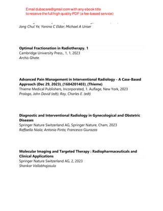 Cambridge University Press (Virtual Publishing), New York, N.Y, 2023
Jong Chul Ye; Yonina C Eldar; Michael A Unser
Optimal Fractionation in Radiotherapy. 1
Cambridge University Press., 1, 1, 2023
Archis Ghate.
Advanced Pain Management in Interventional Radiology - A Case-Based
Approach (Dec 29, 2023)_(1684201403)_(Thieme)
Thieme Medical Publishers, Incorporated, 1. Auflage, New York, 2023
Prologo, John David (edt); Ray, Charles E. (edt)
Diagnostic and Interventional Radiology in Gynecological and Obstetric
Diseases
Springer Nature Switzerland AG, Springer Nature, Cham, 2023
Raffaella Niola; Antonio Pinto; Francesco Giurazza
Molecular Imaging and Targeted Therapy : Radiopharmaceuticals and
Clinical Applications
Springer Nature Switzerland AG, 2, 2023
Shankar Vallabhajosula
 