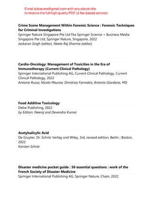 Crime Scene Management Within Forensic Science : Forensic Techniques
for Criminal Investigations
Springer Nature Singapore Pte Ltd Fka Springer Science + Business Media
Singapore Pte Ltd, Springer Nature, Singapore, 2022
Jaskaran Singh (editor), Neeta Raj Sharma (editor)
Cardio-Oncology: Management of Toxicities in the Era of
Immunotherapy (Current Clinical Pathology)
Springer International Publishing AG, Current Clinical Pathology, Current
Clinical Pathology, 2022
Antonio Russo; Nicola Maurea; Dimitrios Farmakis; Antonio Giordano, MD
Food Additive Toxicology
Delve Publishing, 2022
by Editors: Neeraj and Devendra Kumar
Acetylsalicylic Acid
De Gruyter, Dr. Schrör Verlag und Wiley, 3rd, revised edition, Berlin ; Boston,
2022
Karsten Schrör
Disaster medicine pocket guide : 50 essential questions : work of the
French Society of Disaster Medicine
Springer International Publishing AG, Springer Nature, Cham, 2022
 