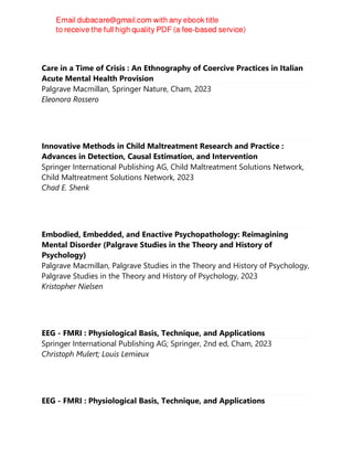 Care in a Time of Crisis : An Ethnography of Coercive Practices in Italian
Acute Mental Health Provision
Palgrave Macmillan, Springer Nature, Cham, 2023
Eleonora Rossero
Innovative Methods in Child Maltreatment Research and Practice :
Advances in Detection, Causal Estimation, and Intervention
Springer International Publishing AG, Child Maltreatment Solutions Network,
Child Maltreatment Solutions Network, 2023
Chad E. Shenk
Embodied, Embedded, and Enactive Psychopathology: Reimagining
Mental Disorder (Palgrave Studies in the Theory and History of
Psychology)
Palgrave Macmillan, Palgrave Studies in the Theory and History of Psychology,
Palgrave Studies in the Theory and History of Psychology, 2023
Kristopher Nielsen
EEG - FMRI : Physiological Basis, Technique, and Applications
Springer International Publishing AG; Springer, 2nd ed, Cham, 2023
Christoph Mulert; Louis Lemieux
EEG - FMRI : Physiological Basis, Technique, and Applications
 