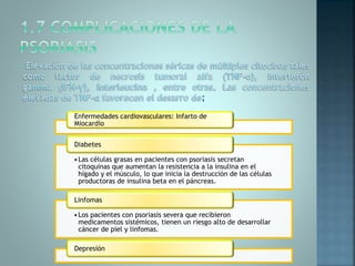 Enfermedades cardiovasculares: Infarto de
Miocardio
•Las células grasas en pacientes con psoriasis secretan
citoquinas que aumentan la resistencia a la insulina en el
hígado y el músculo, lo que inicia la destrucción de las células
productoras de insulina beta en el páncreas.
Diabetes
•Los pacientes con psoriasis severa que recibieron
medicamentos sistémicos, tienen un riesgo alto de desarrollar
cáncer de piel y linfomas.
Linfomas
Depresión
 