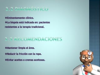 Eminentemente clínico.
La biopsia está indicada en: pacientes
resistentes a la terapia tradicional.
Mantener limpia el área.
Reducir la fricción con la ropa.
Evitar aceites o cremas aceitosas.
 