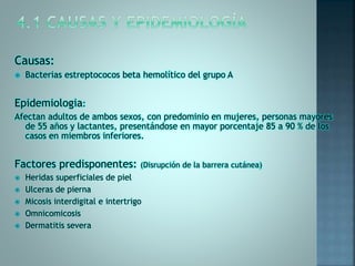 Causas:
 Bacterias estreptococos beta hemolítico del grupo A
Epidemiologia:
Afectan adultos de ambos sexos, con predominio en mujeres, personas mayores
de 55 años y lactantes, presentándose en mayor porcentaje 85 a 90 % de los
casos en miembros inferiores.
Factores predisponentes: (Disrupción de la barrera cutánea)
 Heridas superficiales de piel
 Ulceras de pierna
 Micosis interdigital e intertrigo
 Omnicomicosis
 Dermatitis severa
 