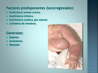 Factores predisponentes (locorregionales):
 Insuficiencia venosa cronica.
 Insuficiencia linfatica.
 Insuficiencia cardiaca (por edema)
 Linfedema de miembros.
Generales:
 Diabetes.
 Alcoholismo.
 Obesidad.
 