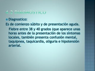  Diagnostico:
Es de comienzo súbito y de presentación aguda.
Fiebre entre 38 y 40 grados (que aparece unas
horas antes de la presentación de los síntomas
locales, también presenta confusión mental,
taquipnea, taquicardia, oliguria e hipotensión
arterial.
 