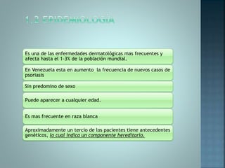 Es una de las enfermedades dermatológicas mas frecuentes y
afecta hasta el 1-3% de la población mundial.
En Venezuela esta en aumento la frecuencia de nuevos casos de
psoriasis
Sin predomino de sexo
Puede aparecer a cualquier edad.
Es mas frecuente en raza blanca
Aproximadamente un tercio de los pacientes tiene antecedentes
genéticos, lo cual indica un componente hereditario.
 
