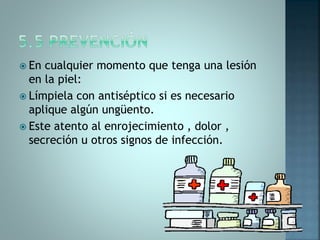  En cualquier momento que tenga una lesión
en la piel:
 Límpiela con antiséptico si es necesario
aplique algún ungüento.
 Este atento al enrojecimiento , dolor ,
secreción u otros signos de infección.
 