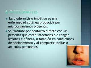  La piodermitis o impétigo es una
enfermedad cutánea producida por
microorganismos piógenos.
 Se trasmite por contacto directo con las
personas que estén infectadas o q tengan
lesiones cutáneas, o también en condiciones
de hacinamiento y al compartir toallas o
artículos personales.
 