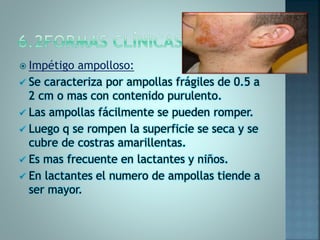  Impétigo ampolloso:
 Se caracteriza por ampollas frágiles de 0.5 a
2 cm o mas con contenido purulento.
 Las ampollas fácilmente se pueden romper.
 Luego q se rompen la superficie se seca y se
cubre de costras amarillentas.
 Es mas frecuente en lactantes y niños.
 En lactantes el numero de ampollas tiende a
ser mayor.
 