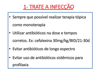 • Sempre que possível realizar terapia tópica
como monoterapia
• Utilizar antibióticos na dose e tempos
corretos. Ex: cefalexina 30mg/kg/BID/21-30d
• Evitar antibióticos de longo espectro
• Evitar uso de antibióticos sistêmicos para
profilaxia
1- TRATE A INFECÇÃO
 