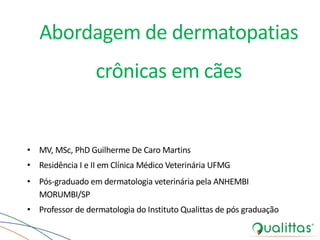 Abordagem de dermatopatias
crônicas em cães
• MV, MSc, PhD Guilherme De Caro Martins
• Residência I e II em Clínica Médico Veterinária UFMG
• Pós-graduado em dermatologia veterinária pela ANHEMBI
MORUMBI/SP
• Professor de dermatologia do Instituto Qualittas de pós graduação
 