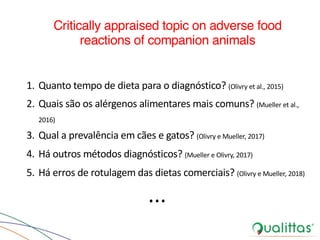 Critically appraised topic on adverse food
reactions of companion animals
1. Quanto tempo de dieta para o diagnóstico? (Olivry et al., 2015)
2. Quais são os alérgenos alimentares mais comuns? (Mueller et al.,
2016)
3. Qual a prevalência em cães e gatos? (Olivry e Mueller, 2017)
4. Há outros métodos diagnósticos? (Mueller e Olivry, 2017)
5. Há erros de rotulagem das dietas comerciais? (Olivry e Mueller, 2018)
...
 