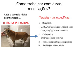 Após o controle rápido
da inflamação.... Terapias mais específicas
TERAPIA PROATIVA
Como trabalhar com essas
medicações?
1. Oclacitinib
• 0,4-0,6mg/kg/12h por 14 dias e após
0,4-0,6mg/kg/24h uso contínuo
2. Ciclosporina
• 5mg/kg/24h uso contínuo
3. Imunoterapia alérgeno-específica
4. Anticorpos monoclonais
 