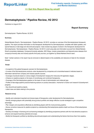 Find Industry reports, Company profiles
ReportLinker                                                                       and Market Statistics
                                             >> Get this Report Now by email!



Dermatophytosis ' Pipeline Review, H2 2012
Published on August 2012

                                                                                                             Report Summary

Dermatophytosis ' Pipeline Review, H2 2012


Summary


Global Markets Direct's, 'Dermatophytosis - Pipeline Review, H2 2012', provides an overview of the Dermatophytosis therapeutic
pipeline. This report provides information on the therapeutic development for Dermatophytosis, complete with latest updates, and
special features on late-stage and discontinued projects. It also reviews key players involved in the therapeutic development for
Dermatophytosis. 'Dermatophytosis - Pipeline Review, H2 2012' is built using data and information sourced from Global Markets
Direct's proprietary databases, Company/University websites, SEC filings, investor presentations and featured press releases from
company/university sites and industry-specific third party sources, put together by Global Markets Direct's team.


Note*: Certain sections in the report may be removed or altered based on the availability and relevance of data for the indicated
disease.


Scope


- A snapshot of the global therapeutic scenario for Dermatophytosis.
- A review of the Dermatophytosis products under development by companies and universities/research institutes based on
information derived from company and industry-specific sources.
- Coverage of products based on various stages of development ranging from discovery till registration stages.
- A feature on pipeline projects on the basis of monotherapy and combined therapeutics.
- Coverage of the Dermatophytosis pipeline on the basis of route of administration and molecule type.
- Profiles of late-stage pipeline products featuring sections on product description, mechanism of action and research & development
progress.
- Key discontinued pipeline projects.
- Latest news and deals relating to the products.


Reasons to buy


- Identify and understand important and diverse types of therapeutics under development for Dermatophytosis.
- Identify emerging players with potentially strong product portfolio and design effective counter-strategies to gain competitive
advantage.
- Plan mergers and acquisitions effectively by identifying players with the most promising pipeline.
- Devise corrective measures for pipeline projects by understanding Dermatophytosis pipeline depth and focus of Dermatophytosis
therapeutics.
- Develop and design in-licensing and out-licensing strategies by identifying prospective partners with the most attractive projects to
enhance and expand business potential and scope.
- Modify the therapeutic portfolio by identifying discontinued projects and understanding the factors that drove them from pipeline.




Dermatophytosis ' Pipeline Review, H2 2012 (From Slideshare)                                                                        Page 1/6
 