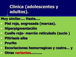 Clinica (adolescentes y
     adultos).
Muy similar…. Hasta….
 Piel roja, engrosada (marcas).

 Hiperpigmentación

 Cuello rojo- marrón reticulado (sucio )

 Pitiriasis alba

 Prurito

 Escoriaciones hemorragicas y costra… y

 Otras variantes……….
 