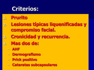 Criterios:
1.       Prurito
2.       Lesiones típicas liquenificadas y
         compromiso facial.
3.       Cronicidad y recurrencia.
4.       Mas dos de:
     –   AHF
     –   Dermografismo
     –   Prick positivo
     –   Cataratas subcapsulares
 