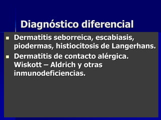 Diagnóstico diferencial
   Dermatitis seborreica, escabiasis,
    piodermas, histiocitosis de Langerhans.
   Dermatitis de contacto alérgica.
    Wiskott – Aldrich y otras
    inmunodeficiencias.
 