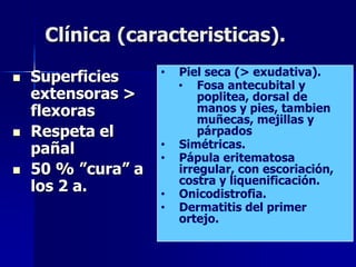 Clínica (caracteristicas).

   Superficies     •   Piel seca (> exudativa).
                        • Fosa antecubital y
    extensoras >            poplitea, dorsal de
    flexoras                manos y pies, tambien
                            muñecas, mejillas y
   Respeta el              párpados
    pañal           •   Simétricas.
                    •   Pápula eritematosa
   50 % ”cura” a       irregular, con escoriación,
                        costra y liquenificación.
    los 2 a.        •   Onicodistrofia.
                    •   Dermatitis del primer
                        ortejo.
 
