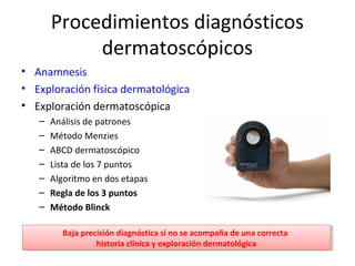 Procedimientos diagnósticos
dermatoscópicos
• Anamnesis
• Exploración física dermatológica
• Exploración dermatoscópica
– Análisis de patrones
– Método Menzies
– ABCD dermatoscópico
– Lista de los 7 puntos
– Algoritmo en dos etapas
– Regla de los 3 puntos
– Método Blinck
Baja precisión diagnóstica si no se acompaña de una correcta
historia clínica y exploración dermatológica
Baja precisión diagnóstica si no se acompaña de una correcta
historia clínica y exploración dermatológica
 