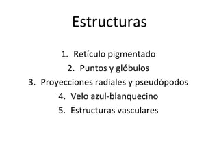 Estructuras
1. Retículo pigmentado
2. Puntos y glóbulos
3. Proyecciones radiales y pseudópodos
4. Velo azul-blanquecino
5. Estructuras vasculares
 