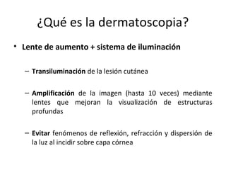 ¿Qué es la dermatoscopia?
• Lente de aumento + sistema de iluminación
– Transiluminación de la lesión cutánea
– Amplificación de la imagen (hasta 10 veces) mediante
lentes que mejoran la visualización de estructuras
profundas
– Evitar fenómenos de reflexión, refracción y dispersión de
la luz al incidir sobre capa córnea
 