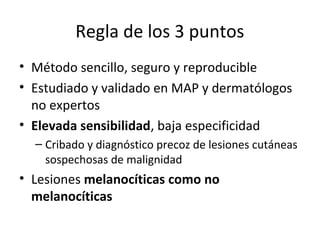 Regla de los 3 puntos
• Método sencillo, seguro y reproducible
• Estudiado y validado en MAP y dermatólogos
no expertos
• Elevada sensibilidad, baja especificidad
– Cribado y diagnóstico precoz de lesiones cutáneas
sospechosas de malignidad
• Lesiones melanocíticas como no
melanocíticas
 