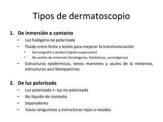 Tipos de dermatoscopio
1. De inmersión o contacto
– Luz halógena no polarizada
– Fluido entre lente y lesión para mejorar la transiluminación
• Gel ecografía o alcohol (rápida evaporación)
• No aceites de inmersión (teratógenos, fototóxicos, carcinógenos)
– Estructuras epidérmicas, tonos marrones y azules de la melanina,
estructuras azul blanquecinas
2. De luz polarizada
– Luz polarizada +- luz no polarizada
– No líquido de contacto
– Separadores
– Vasos sanguíneos y estructuras rojas o rosadas
 