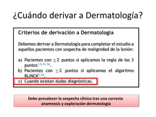 ¿Cuándo derivar a Dermatología?
Debe prevalecer la sospecha clínica tras una correcta
anamnesis y exploración dermatología
Debe prevalecer la sospecha clínica tras una correcta
anamnesis y exploración dermatología
 