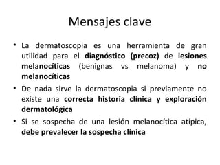 Mensajes clave
• La dermatoscopia es una herramienta de gran
utilidad para el diagnóstico (precoz) de lesiones
melanocíticas (benignas vs melanoma) y no
melanocíticas
• De nada sirve la dermatoscopia si previamente no
existe una correcta historia clínica y exploración
dermatológica
• Si se sospecha de una lesión melanocítica atípica,
debe prevalecer la sospecha clínica
 