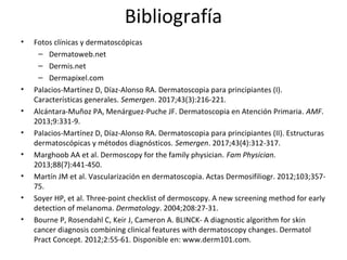 Bibliografía
• Fotos clínicas y dermatoscópicas
– Dermatoweb.net
– Dermis.net
– Dermapixel.com
• Palacios-Martínez D, Díaz-Alonso RA. Dermatoscopia para principiantes (I).
Características generales. Semergen. 2017;43(3):216-221.
• Alcántara-Muñoz PA, Menárguez-Puche JF. Dermatoscopia en Atención Primaria. AMF.
2013;9:331-9.
• Palacios-Martínez D, Díaz-Alonso RA. Dermatoscopia para principiantes (II). Estructuras
dermatoscópicas y métodos diagnósticos. Semergen. 2017;43(4):312-317.
• Marghoob AA et al. Dermoscopy for the family physician. Fam Physician.
2013;88(7):441-450.
• Martín JM et al. Vascularización en dermatoscopia. Actas Dermosifiliogr. 2012;103;357-
75.
• Soyer HP, et al. Three-point checklist of dermoscopy. A new screening method for early
detection of melanoma. Dermatology. 2004;208:27-31.
• Bourne P, Rosendahl C, Keir J, Cameron A. BLINCK- A diagnostic algorithm for skin
cancer diagnosis combining clinical features with dermatoscopy changes. Dermatol
Pract Concept. 2012;2:55-61. Disponible en: www.derm101.com.
 