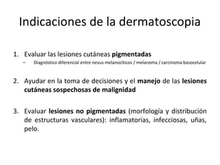 Indicaciones de la dermatoscopia
1. Evaluar las lesiones cutáneas pigmentadas
– Diagnóstico diferencial entre nevus melanocíticos / melanoma / carcinoma basocelular
2. Ayudar en la toma de decisiones y el manejo de las lesiones
cutáneas sospechosas de malignidad
3. Evaluar lesiones no pigmentadas (morfología y distribución
de estructuras vasculares): inflamatorias, infecciosas, uñas,
pelo.
 