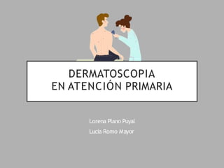 DERMATOSCOPIA
EN ATENCIÓN PRIMARIA
Lorena Plano Puyal
Lucía Romo Mayor
 