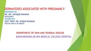 DERMATOSES ASSOCIATED WITH PREGNANCY
PREPARED BY :
DR. MD. ASHIQUR RAHMAN
EMO BAMCH
GUIDED BY:
ASST. PROF. DR. ATIQUR RAHMAN
HOD OF SKIN & VD BAMCH
DEPARTMENT OF SKIN AND VENERAL DISEASE
BASHUNDHARA AD-DIN MEDICAL COLLEGE HOSPITAL
 