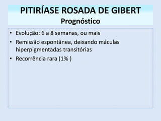 PITIRÍASE ROSADA DE GIBERT
Prognóstico
• Evolução: 6 a 8 semanas, ou mais
• Remissão espontânea, deixando máculas
hiperpigmentadas transitórias
• Recorrência rara (1% )
 