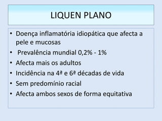 LIQUEN PLANO
• Doença inflamatória idiopática que afecta a
pele e mucosas
• Prevalência mundial 0,2% - 1%
• Afecta mais os adultos
• Incidência na 4ª e 6ª décadas de vida
• Sem predomínio racial
• Afecta ambos sexos de forma equitativa
 