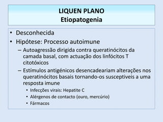• Desconhecida
• Hipótese: Processo autoimune
– Autoagressão dirigida contra queratinócitos da
camada basal, com actuação dos linfócitos T
citotóxicos
– Estímulos antigénicos desencadeariam alterações nos
queratinócitos basais tornando-os susceptiveis a uma
resposta imune
• Infecções virais: Hepatite C
• Alérgenos de contacto (ouro, mercúrio)
• Fármacos
LIQUEN PLANO
Etiopatogenia
 