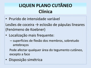 LIQUEN PLANO CUTÂNEO
Clínica
• Prurido de intensidade variável
Lesões de coceira → eclosão de pápulas lineares
(Fenómeno de Koebner)
• Localização mais frequente:
– superfícies de flexão dos membros, sobretudo
antebraços
Pode afectar qualquer área do tegumento cutâneo,
excepto a face
• Disposição simétrica
 