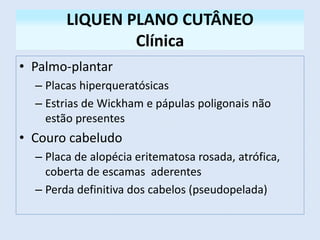 LIQUEN PLANO CUTÂNEO
Clínica
• Palmo-plantar
– Placas hiperqueratósicas
– Estrias de Wickham e pápulas poligonais não
estão presentes
• Couro cabeludo
– Placa de alopécia eritematosa rosada, atrófica,
coberta de escamas aderentes
– Perda definitiva dos cabelos (pseudopelada)
 