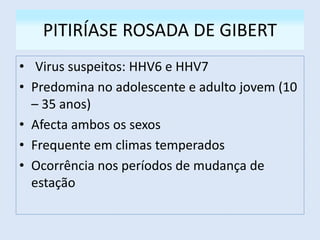 PITIRÍASE ROSADA DE GIBERT
• Virus suspeitos: HHV6 e HHV7
• Predomina no adolescente e adulto jovem (10
– 35 anos)
• Afecta ambos os sexos
• Frequente em climas temperados
• Ocorrência nos períodos de mudança de
estação
 