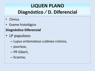 LIQUEN PLANO
Diagnóstico ∕ D. Diferencial
• Clinico
• Exame histológico
Diagnóstico Diferencial
• LP papuloso:
– Lupus eritematoso cutâneo crónico,
– psoríase,
– PR Gibert,
– Eczema;
 