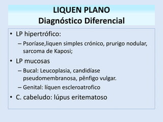 LIQUEN PLANO
Diagnóstico Diferencial
• LP hipertrófico:
– Psoríase,liquen simples crónico, prurigo nodular,
sarcoma de Kaposi;
• LP mucosas
– Bucal: Leucoplasia, candidíase
pseudomembranosa, pênfigo vulgar.
– Genital: líquen escleroatrofico
• C. cabeludo: lúpus eritematoso
 