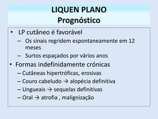 LIQUEN PLANO
Prognóstico
• LP cutâneo é favorável
– Os sinais regridem espontaneamente em 12
meses
– Surtos espaçados por vários anos
• Formas indefinidamente crónicas
– Cutâneas hipertróficas, erosivas
– Couro cabeludo → alopécia definitiva
– Ungueais → sequelas definitivas
– Oral → atrofia , malignização
 