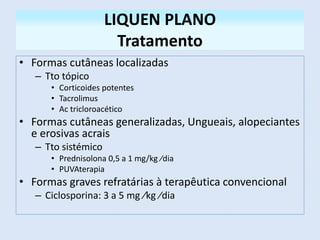 LIQUEN PLANO
Tratamento
• Formas cutâneas localizadas
– Tto tópico
• Corticoides potentes
• Tacrolimus
• Ac tricloroacético
• Formas cutâneas generalizadas, Ungueais, alopeciantes
e erosivas acrais
– Tto sistémico
• Prednisolona 0,5 a 1 mg/kg ∕dia
• PUVAterapia
• Formas graves refratárias à terapêutica convencional
– Ciclosporina: 3 a 5 mg ∕kg ∕dia
 