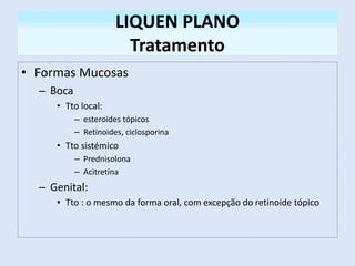 LIQUEN PLANO
Tratamento
• Formas Mucosas
– Boca
• Tto local:
– esteroides tópicos
– Retinoides, ciclosporina
• Tto sistémico
– Prednisolona
– Acitretina
– Genital:
• Tto : o mesmo da forma oral, com excepção do retinoide tópico
 