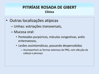 PITIRÍASE ROSADA DE GIBERT
Clínica
• Outras localizações atípicas
– Unhas: estriações transversais,
– Mucosa oral:
• Ponteados purpúricos, máculas congestivas, anéis
eritematosos,
• Lesões assintomáticas, passando despercebidas
– Acompanham as formas extensas de PRG, com afecção da
cabeça e pescoço
 