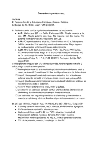 Dermatosis y embarazo
29/09/21
P: Paciente fem 24 a, Estudiante Psicología, Casada, Católica.
Embarazo de 26.4 SDG, según FUM: 27/03/21.
S: Paciente cuenta con los siguientes antecedentes de importancia:
● AHF: Madre post RT por CaCu, Padre con HTA, Abuela materna y tía
con DM, Abuelo paterno con IAM, Tía materna con Ca mama, Tío
paterno con hipertiroidismo, tía paterna con LES.
● APP: PO apendicectomía a los 8 a, Fx de Colles a los 12 a, Tabaquismo
5-7/día desde los 15 a hasta hoy, no otras toxicomanías. Niega ingesta
de medicamentos en forma crónica en este momento.
● AGO: M:12 a, R: 30x4, eumenorreica, IVSA: 18 a, PS: 3, PAP: Nunca,
AC: Hormonales orales. Niega ETS, el 20/01/21 acude por leucorrea TV,
se Dx cervicovaginitis mixta. Se indicó manejo con antibacteriano y
antimicótico tópico. G: 1, P: 0. FUM: 27/03/21. Embarazo de 26.4 SDG
según FUM.
Control prenatal irregular con MG en medio privado, refiere ingesta de hierro y
calcio, niega complicaciones previas.
Acude porque hace 20 días inició con prurito intenso en abdomen, tórax y
dorso, se intensificó en últimos 10 días, la obliga al rascado de dichas áreas
Hace 7 días apareció en el abdomen como salpullido tipo urticaria con
eritema, además persistió el prurito en dorso, mismo que se intensificó.
Hace 3 días le aparecieron lesiones tipo vesículas alrededor del ombligo, se
le extendieron a todo el abdomen.
Hace 48 hrs se extendieron a tórax, dorso y glúteos.
Desde ayer las vesículas parecen confluir y forman bulas a tensión en el
abdomen y dorso que al romperse dejan áreas escoriadas.
Las vesículas han seguido apareciendo el día de hoy y se extienden a
miembros torácicos y pélvicos. Persiste el prurito intenso en todo el cuerpo.
O: EF: Est: 1.60 mts, Peso: 64 Kgs, TA: 110/70, FC: 88x´, FR:16x´, Temp: 36.6°
● Cráneo y cara sin alteraciones, RsCs rítmicos, sin fenómenos agregados.
● CsPs con buena ventilación, sin compromiso.
● Abdomen globoso, con FU: 26 cm, PUVI: situación: longitudinal,
Presentación: cefálica, Posición: derecha, FCF:152x´, reactivo,
Movimientos Fetales palpables, no hay AU, no hay pérdidas vaginales.
● TV: cérvix posterior, cerrado, 3 cm largo, no flujo TV.
 