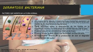 FACTORES QUE MODIFICAN LA FLORA NORMAL
DERMATOSIS BACTERIANA
 El incremento de la temperatura y humedad aumenta la
densidad de la colonización bacteriana y altera la proporción
de los mismo.
 En los infantes la flora es algo inestable y variable; los
micrococos, bacterias corineformes y gramnegativos son más
frecuentes y en gran número en comparación con los niños
mayores y adultos
 Interviene en la defensa contra las infecciones bacterianas por
medio de la interferencia bacteriana.
 Tiene actividad sobre la degradación de los lípidos en la
superficie cutánea favoreciendo la función barrera de la piel.
 Produce sustancias antibióticas (bacteriocinas).
 Produce ácidos grasos libres con actividad antibacteriana.
 Es responsable directo de la producción de olor al degradar
componentes del sudor.
Dermatología pediátrica. WILLIAM L. WESTON, MD. Cuarta edición
Saúl. Lecciones de Dermatología. 16 edición
 